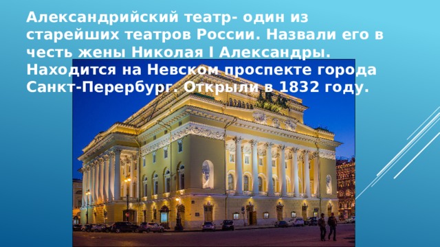 Александрийский театр- один из старейших театров России. Назвали его в честь жены Николая I Александры. Находится на Невском проспекте города Санкт-Перербург. Открыли в 1832 году.