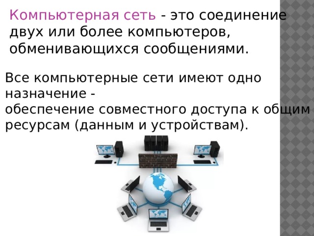 Компьютерная сеть - это соединение двух или более компьютеров, обменивающихся сообщениями.     Все компьютерные сети имеют одно назначение -   обеспечение совместного доступа к общим ресурсам (данным и устройствам).