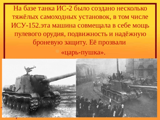 На базе танка ИС-2 было создано несколько тяжёлых самоходных установок, в том числе ИСУ-152.эта машина совмещала в себе мощь пулевого орудия, подвижность и надёжную броневую защиту. Её прозвали «царь-пушка».