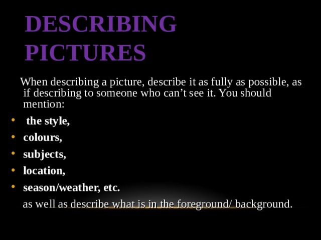DESCRIBING PICTURES  When describing a picture, describe it as fully as possible, as if describing to someone who can’t see it. You should mention :  the style, colours, subjects, location, season/weather, etc.  as well as describe what is in the foreground/  background.