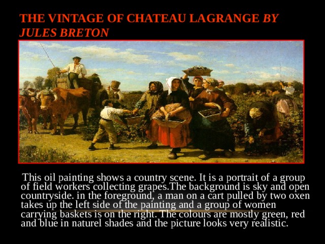 THE VINTAGE OF CHATEAU LAGRANGE BY JULES BRETON  This oil painting shows a country scene. It is a portrait of a group of field workers collecting grapes.The background is sky and open countryside. in the foreground, a man on a cart pulle d by two oxen takes up the left side of the painting and a group of women carrying baskets is on the right. The colours are mostly green, red and blue in naturel shades and the picture looks very realistic.