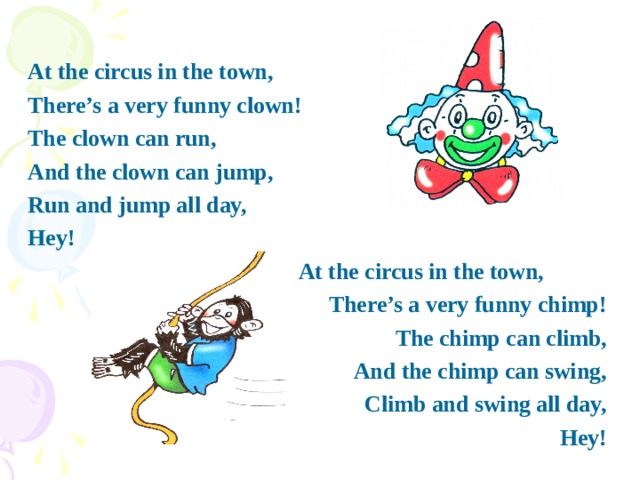 At the circus in the town, There’s a very funny clown! The clown can run, And the clown can jump, Run and jump all day, Hey!  At the circus in the town, There’s a very funny chimp! The chimp can climb, And the chimp can swing, Climb and swing all day, Hey!