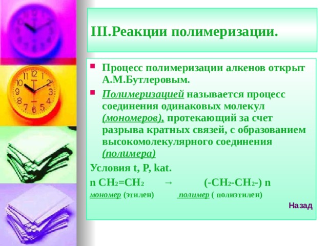 III. Реакции полимеризации. Процесс полимеризации алкенов открыт А.М.Бутлеровым. Полимеризацией называется процесс соединения одинаковых молекул (мономеров), протекающий за счет разрыва кратных связей, с образованием высокомолекулярного соединения (полимера) Условия t, P, kat. n CH 2 =CH 2 → (-CH 2 -CH 2 -) n мономер (этилен)  полимер ( полиэтилен) Назад