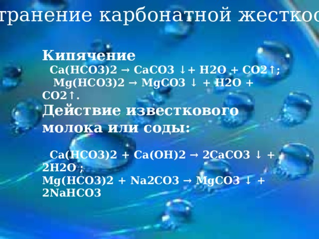 Устранение карбонатной жесткости Кипячение   Са(НСО3)2 → СаСО3 ↓+ Н2О + СО2↑; Mg (НСО3)2 → Mg СО3 ↓ + Н2О + СО2↑ .  Действие известкового молока или соды:    Са(НСО3)2 + Са(ОН)2 → 2СаСО3 ↓ + 2Н2О ; Mg (НСО3)2 + Na2 СО3 → Mg СО3 ↓ + 2NaHCO3