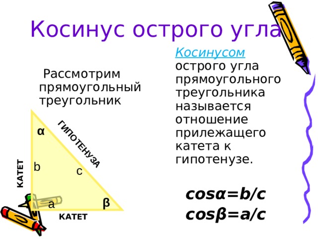 ГИПОТЕНУЗА КАТЕТ Косинус острого угла  Косинусом  острого угла прямоугольного треугольника называется отношение прилежащего катета к гипотенузе. cosα =b/c cosβ=a/c  Рассмотрим прямоугольный треугольник α b c β a КАТЕТ