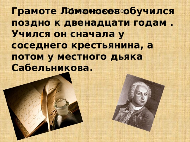 Обучение грамоте Грамоте Ломоносов обучился поздно к двенадцати годам . Учился он сначала у соседнего крестьянина, а потом у местного дьяка Сабельникова.