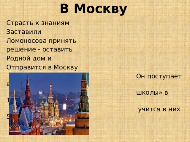 В Москву Страсть к знаниям Заставили Ломоносова принять решение - оставить Родной дом и Отправится в Москву  Он поступает в «Спасские  школы» в 1731 году и  учится в них 5 лет