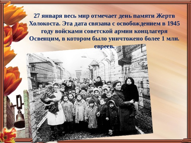 27 января весь мир отмечает день памяти Жертв Холокоста. Эта дата связана с освобождением в 1945 году войсками советской армии концлагеря Освенцим, в котором было уничтожено более 1 млн. евреев.