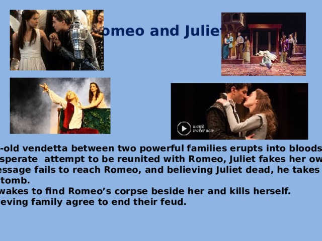 Romeo and Juliet. An age-old vendetta between two powerful families erupts into bloodshed. In a desperate attempt to be reunited with Romeo, Juliet fakes her own death. The message fails to reach Romeo, and believing Juliet dead, he takes his life  in her tomb.  Juliet wakes to find Romeo’s corpse beside her and kills herself. The grieving family agree to end their feud.