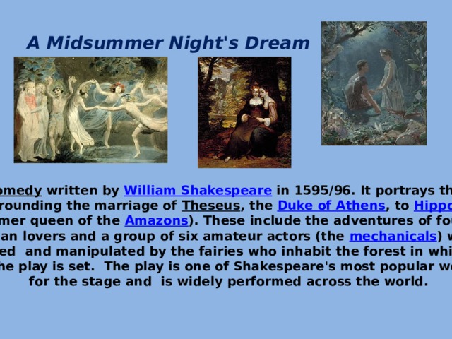 A Midsummer Night's Dream   It is a  comedy  written by  William Shakespeare  in 1595/96. It portrays the events  surrounding the marriage of  Theseus , the  Duke of Athens , to  Hippolyta   (the former queen of the  Amazons ). These include the adventures of four young  Athenian lovers and a group of six amateur actors (the  mechanicals ) who are controlled and manipulated by the fairies who inhabit the forest in which most of the play is set. The play is one of Shakespeare's most popular works for the stage and is widely performed across the world.