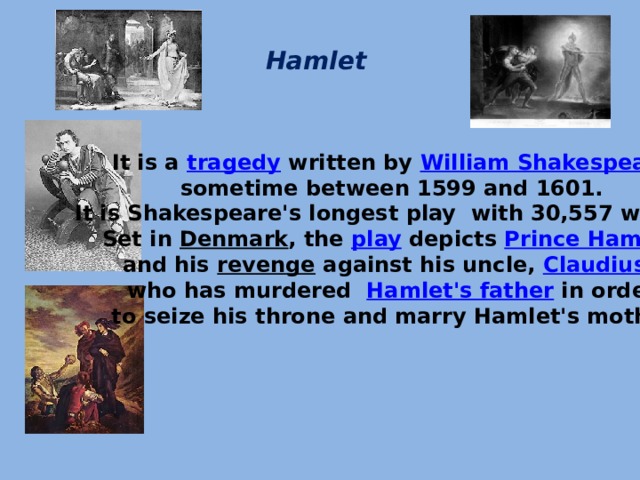 Hamlet   It is a  tragedy  written by  William Shakespeare   sometime between 1599 and 1601. It is Shakespeare's longest play with 30,557 words. Set in  Denmark , the  play  depicts  Prince Hamlet   and his  revenge  against his uncle,  Claudius , who has murdered   Hamlet's father  in order  to seize his throne and marry Hamlet's mother.