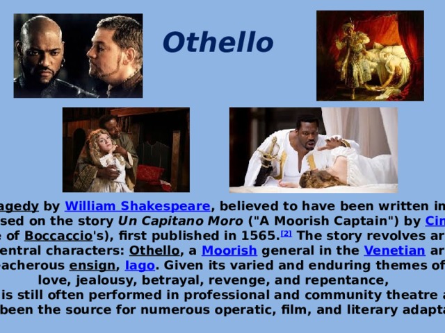 Othello   It is a  tragedy  by  William Shakespeare , believed to have been written in 1603. It is based on the story  Un Capitano Moro  (