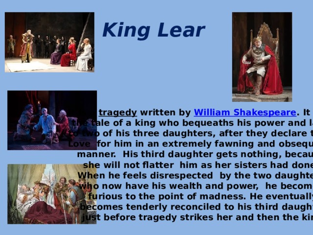 King Lear   It is a  tragedy  written by  William Shakespeare . It tells the tale of a king who bequeaths his power and land to two of his three daughters, after they declare their Love for him in an extremely fawning and obsequious manner. His third daughter gets nothing, because she will not flatter him as her sisters had done. When he feels disrespected by the two daughters who now have his wealth and power, he becomes furious to the point of madness. He eventually  becomes tenderly reconciled to his third daughter,  just before tragedy strikes her and then the king.