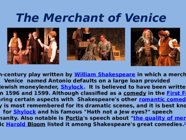 The Merchant of Venice   It is a 16th-century play written by  William Shakespeare  in which a merchant in Venice named Antonio defaults on a large loan provided by a Jewish moneylender,  Shylock . It is believed to have been written between 1596 and 1599. Although classified as a  comedy  in the  First Folio   and sharing certain aspects with Shakespeare's other  romantic comedies , the play is most remembered for its dramatic scenes, and it is best known for  Shylock  and his famous 