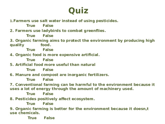 Quiz   1.  Farmers use salt water instead of using pesticides.  True False 2.  Farmers use ladybirds to combat greenflies.  True False 3.  Organic farming aims to protect the environment by producing high quality food.  True False 4.  Organic food is more expensive artificial.  True False 5.  Artificial food more useful than natural  True False 6.  Manure and compost are inorganic fertilizers.  True False 7.  Conventional farming can be harmful to the environment because it uses a lot of energy through the amount of machinery used.  True False 8.  Pesticides positively affect ecosystem.  True False 9.  Organic farming is better for the environment because it doesn,t use chemicals.  True False
