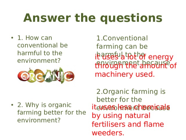 Answer the questions 1. How can conventional be harmful to the environment? 1.Conventional farming can be harmful to the environment because 2.Organic farming is better for the environment because 2. Why is organic farming better for the environment? it uses a lot of energy through the amount of machinery used. it uses less chemicals by using natural fertilisers and flame weeders.