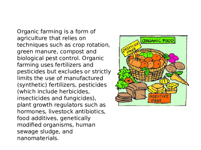 Organic farming is a form of agriculture that relies on techniques such as crop rotation, green manure, compost and biological pest control. Organic farming uses fertilizers and pesticides but excludes or strictly limits the use of manufactured (synthetic) fertilizers, pesticides (which include herbicides, insecticides and fungicides), plant growth regulators such as hormones, livestock antibiotics, food additives, genetically modified organisms, human sewage sludge, and nanomaterials.