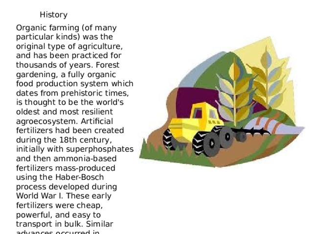 History Organic farming (of many particular kinds) was the original type of agriculture, and has been practiced for thousands of years. Forest gardening, a fully organic food production system which dates from prehistoric times, is thought to be the world's oldest and most resilient agroecosystem. Artificial fertilizers had been created during the 18th century, initially with superphosphates and then ammonia-based fertilizers mass-produced using the Haber-Bosch process developed during World War I. These early fertilizers were cheap, powerful, and easy to transport in bulk. Similar advances occurred in chemical pesticides in the 1940s, leading to the decade being referred to as the 'pesticide era'.