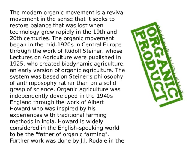 The modern organic movement is a revival movement in the sense that it seeks to restore balance that was lost when technology grew rapidly in the 19th and 20th centuries. The organic movement began in the mid-1920s in Central Europe through the work of Rudolf Steiner, whose Lectures on Agriculture were published in 1925. who created biodynamic agriculture, an early version of organic agriculture. The system was based on Steiner's philosophy of anthroposophy rather than on a solid grasp of science. Organic agriculture was independently developed in the 1940s England through the work of Albert Howard who was inspired by his experiences with traditional farming methods in India. Howard is widely considered in the English-speaking world to be the 