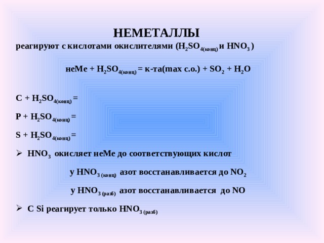 НЕМЕТАЛЛЫ реагируют с кислотами окислителями (H 2 SO 4( конц) и HNO 3 )  неМе + H 2 SO 4( конц) = к-та( max c.o.) + SO 2 + H 2 O  C + H 2 SO 4( конц) = P + H 2 SO 4( конц) = S + H 2 SO 4( конц) =  HNO 3  окисляет неМе до соответствующих кислот у HNO 3 (конц) азот восстанавливается до NO 2 у HNO 3 (разб) азот восстанавливается до NO  С Si реагирует только HNO 3 (разб)