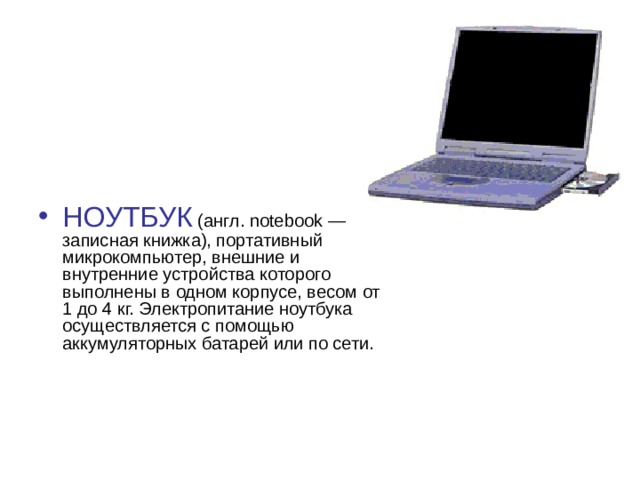 НОУТБУК (англ. notebook — записная книжка), портативный микрокомпьютер, внешние и внутренние устройства которого выполнены в одном корпусе, весом от 1 до 4 кг. Электропитание ноутбука осуществляется с помощью аккумуляторных батарей или по сети.