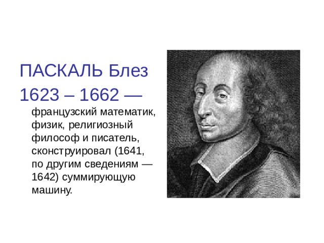 ПАСКАЛЬ Блез 1623 – 1662 — французский математик, физик, религиозный философ и писатель, сконструировал (1641, по другим сведениям — 1642) суммирующую машину.