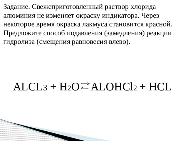 Задание. Свежеприготовленный раствор хлорида алюминия не изменяет окраску индикатора. Через некоторое время окраска лакмуса становится красной. Предложите способ подавления (замедления) реакции гидролиза (смещения равновесия влево). ALCL 3 + H 2 O ALOHCl 2  + HCL