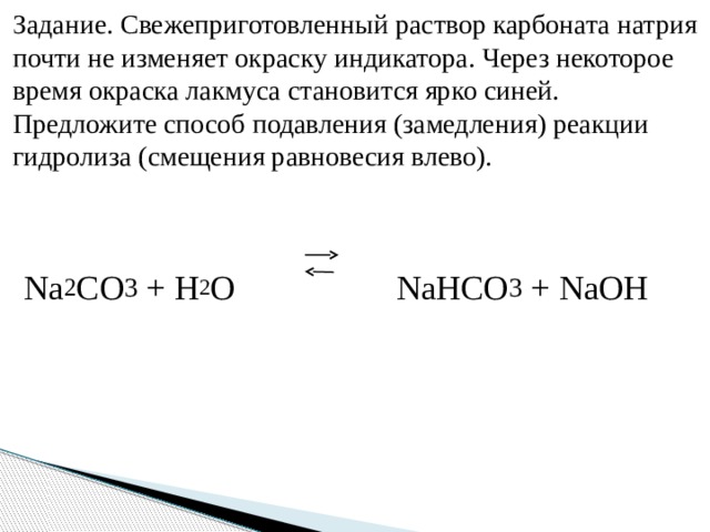 Задание. Свежеприготовленный раствор карбоната натрия почти не изменяет окраску индикатора. Через некоторое время окраска лакмуса становится ярко синей. Предложите способ подавления (замедления) реакции гидролиза (смещения равновесия влево). Na 2 CO 3 + H 2 O NaHCO 3 + NaOH
