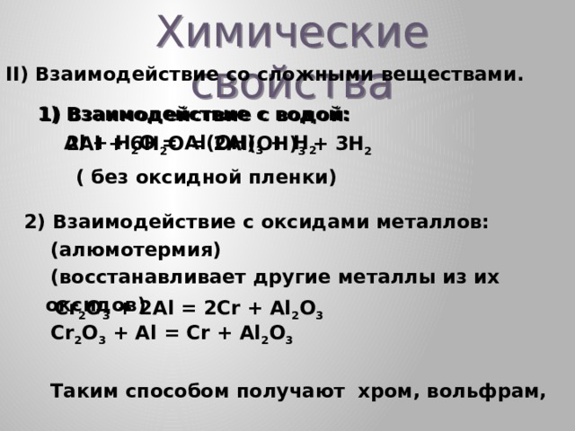 Химические свойства II) Взаимодействие со сложными веществами.  Взаимодействие с водой:  Al + H 2 O = Al(OH) 3 + H 2  Взаимодействие с водой:  2Al + 6H 2 O = 2Al(OH) 3 + 3H 2 ( без оксидной пленки) 2) Взаимодействие с оксидами металлов:  (алюмотермия)  (восстанавливает другие металлы из их оксидов)  Cr 2 O 3 + Al = Cr + Al 2 O 3   Таким способом получают хром, вольфрам,  ванадий Cr 2 O 3 + 2Al = 2Cr + Al 2 O 3