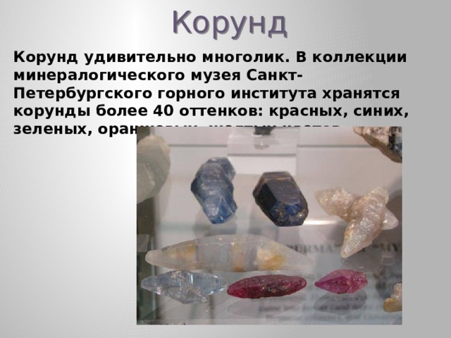 Корунд Корунд удивительно многолик. В коллекции минералогического музея Санкт-Петербургского горного института хранятся корунды более 40 оттенков: красных, синих, зеленых, оранжевых, желтых цветов.