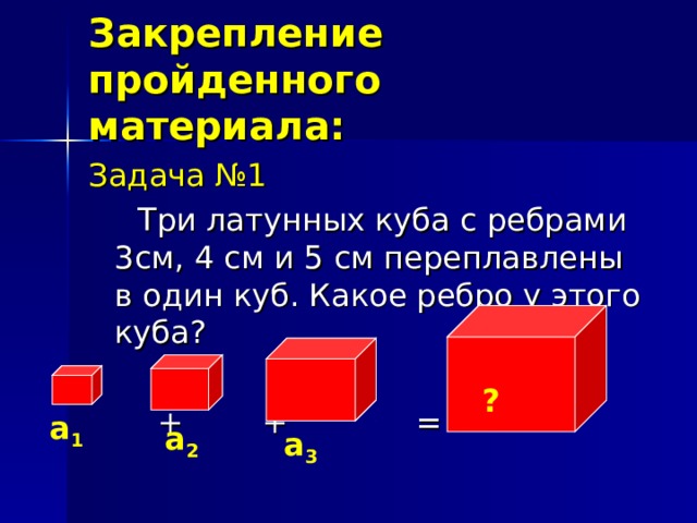 Закрепление пройденного материала: Задача №1  Три латунных куба с ребрами 3см, 4 см и 5 см переплавлены в один куб. Какое ребро у этого куба?  + + = ? a 1 a 2 a 3
