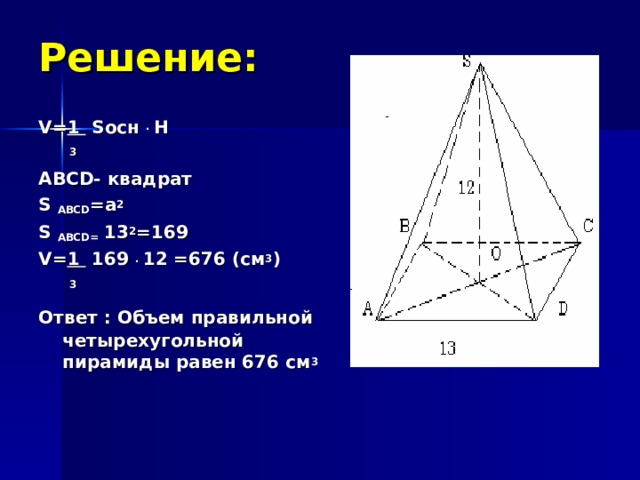 Решение: V= 1  S осн  . H   3 ABCD - квадрат S ABCD = a 2   S ABCD =  13 2 =169 V= 1 169  . 12 =676 (см 3 )   3 Ответ : Объем правильной  четырехугольной пирамиды равен 676 см 3