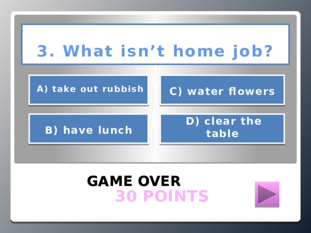 3. What isn’t home job?      А) take out rubbish С) water flowers    D) clear the table  В) have lunch    GAME OVER GAME OVER GAME OVER  30 POINTS