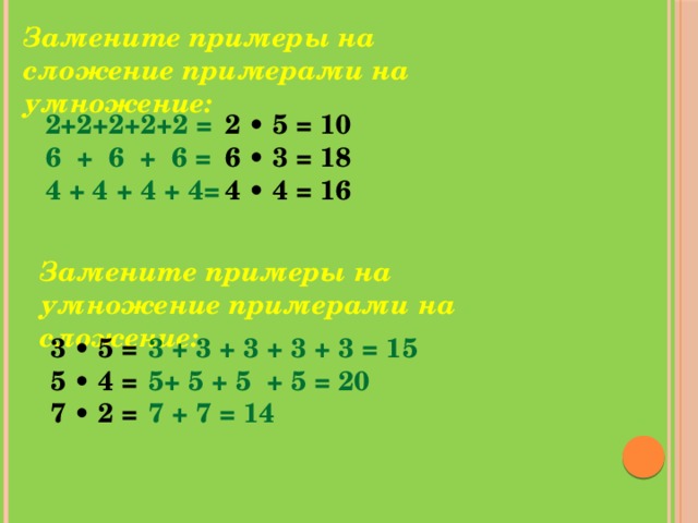 Замените примеры на сложение примерами на умножение: 2+2+2+2+2 = 2 • 5 = 10 6 + 6 + 6 = 6 • 3 = 18 4 + 4 + 4 + 4= 4 • 4 = 16 Замените примеры на умножение примерами на сложение: 3 • 5 = 3 + 3 + 3 + 3 + 3 = 15 5 • 4 = 5+ 5 + 5 + 5 = 20 7 • 2 = 7 + 7 = 14