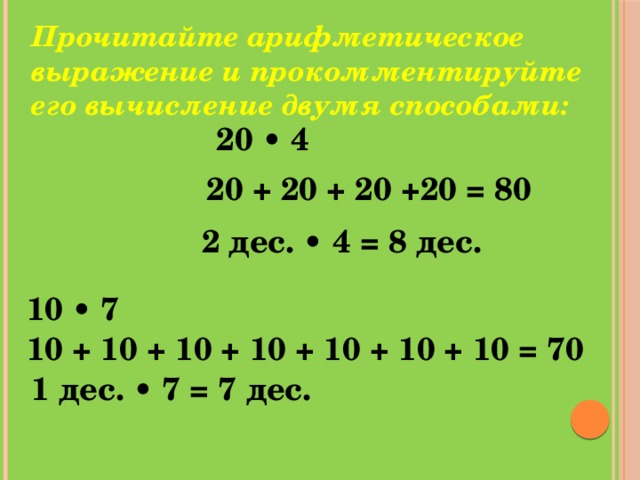 Прочитайте арифметическое выражение и прокомментируйте его вычисление двумя способами: 20 • 4 20 + 20 + 20 +20 = 80 2 дес. • 4 = 8 дес. 10 • 7 10 + 10 + 10 + 10 + 10 + 10 + 10 = 70 1 дес. • 7 = 7 дес.