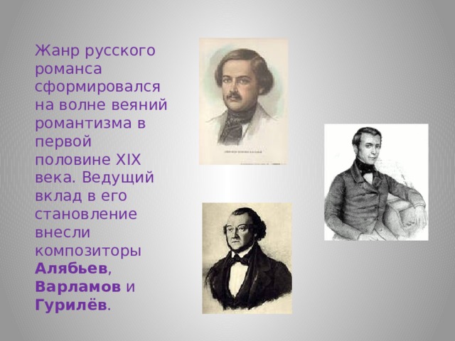 Жанр русского романса сформировался на волне веяний романтизма в первой половине XIX века. Ведущий вклад в его становление внесли композиторы Алябьев , Варламов и Гурилёв .