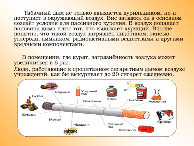 Табачный дым не только вдыхается курильщиком, но и поступает в окружающий воздух. Вне затяжки он в основном создаёт условия для пассивного курения. В воздух попадает половина дыма плюс тот, что выдыхает курящий. Вполне понятно, что такой воздух загрязнён никотином, окисью углерода, аммиаком, радиоактивными веществами и другими вредными компонентами.  В помещении, где курят, загрязнённость воздуха может увеличиться в 6 раз.  Люди, работающие в пропитанном сигаретным дымом воздухе учреждений, как бы выкуривает до 20 сигарет ежедневно.