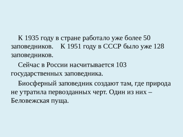 К 1935 году в стране работало уже более 50 заповедников. К 1951 году в СССР было уже 128 заповедников. Сейчас в России насчитывается 103 государственных заповедника. Биосферный заповедник создают там, где природа не утратила первозданных черт. Один из них – Беловежская пуща.