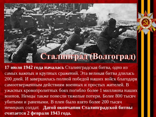 17 июля 1942 года началась Сталинградская битва, одно из самых важных и крупных сражений. Эта великая битва длилась 200 дней. И завершилась полной победой наших войск благодаря самоотверженным действиям военных и простых жителей. В ужасных кровопролитных боях погибло более 1 миллиона наших воинов. Немцы также понесли тяжелые потери. Более 800 тысяч убитыми и ранеными. В плен было взято более 200 тысяч немецких солдат. Датой окончания Сталинградской битвы считается 2 февраля 1943 года.