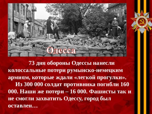 73 дня обороны Одессы нанесли колоссальные потери румынско-немецким армиям, которые ждали «легкой прогулки».  Из 300 000 солдат противника погибли 160 000. Наши же потери – 16 000. Фашисты так и не смогли захватить Одессу, город был оставлен…