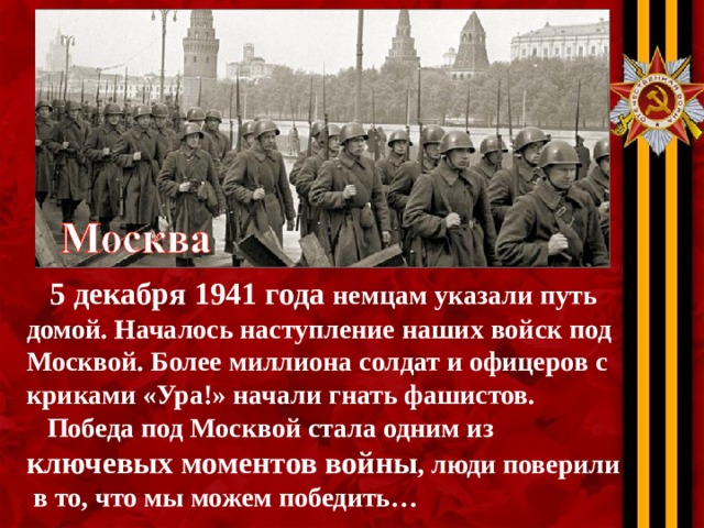 5 декабря 1941 года немцам указали путь домой. Началось наступление наших войск под Москвой. Более миллиона солдат и офицеров с криками «Ура!» начали гнать фашистов.  Победа под Москвой стала одним из ключевых моментов войны , люди поверили  в то, что мы можем победить…