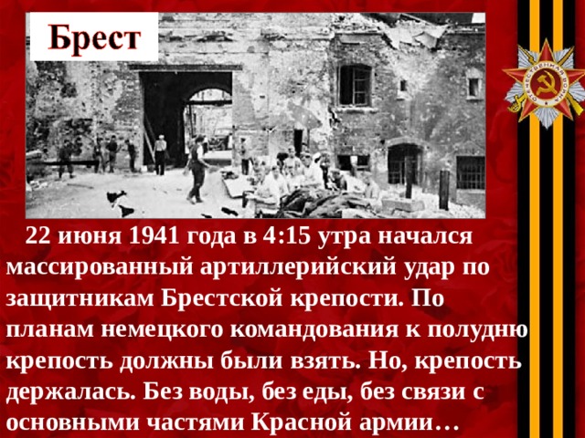 22 июня 1941 года в 4:15 утра начался массированный артиллерийский удар по защитникам Брестской крепости. По планам немецкого командования к полудню крепость должны были взять. Но, крепость держалась. Без воды, без еды, без связи с основными частями Красной армии…