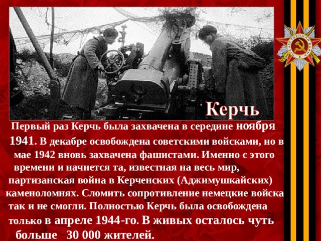 Первый раз Керчь была захвачена в середине ноября  1941 . В декабре освобождена советскими войсками, но в  мае 1942 вновь захвачена фашистами. Именно с этого  времени и начнется та, известная на весь мир,  партизанская война в Керченских (Аджимушкайских)  каменоломнях. Сломить сопротивление немецкие войска  так и не смогли. Полностью Керчь была освобождена  только в апреле 1944-го . В живых осталось чуть  больше 30 000 жителей.