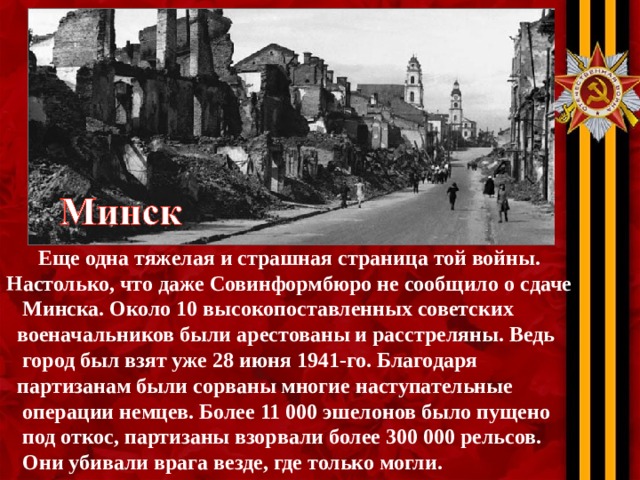 Еще одна тяжелая и страшная страница той войны. Настолько, что даже Совинформбюро не сообщило о сдаче  Минска. Около 10 высокопоставленных советских  военачальников были арестованы и расстреляны. Ведь  город был взят уже 28 июня 1941-го. Благодаря  партизанам были сорваны многие наступательные  операции немцев. Более 11 000 эшелонов было пущено  под откос, партизаны взорвали более 300 000 рельсов.  Они убивали врага везде, где только могли.