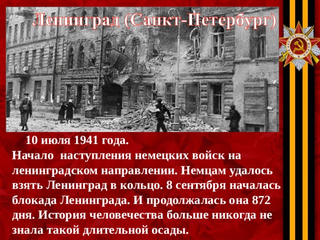 10 июля 1941 года. Начало наступления немецких войск на ленинградском направлении. Немцам удалось взять Ленинград в кольцо. 8 сентября началась блокада Ленинграда. И продолжалась она 872 дня. История человечества больше никогда не знала такой длительной осады.