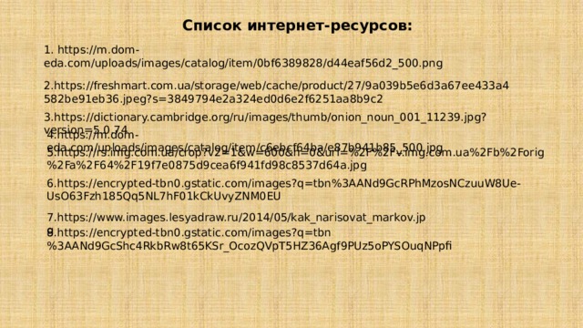7.https://www.images.lesyadraw.ru/2014/05/kak_narisovat_markov.jpg 8.https://encrypted-tbn0.gstatic.com/images?q=tbn%3AANd9GcShc4RkbRw8t65KSr_OcozQVpT5HZ36Agf9PUz5oPYSOuqNPpfi Список интернет-ресурсов: 1. https://m.dom-eda.com/uploads/images/catalog/item/0bf6389828/d44eaf56d2_500.png  2.https://freshmart.com.ua/storage/web/cache/product/27/9a039b5e6d3a67ee433a4582be91eb36.jpeg?s=3849794e2a324ed0d6e2f6251aa8b9c2 3.https://dictionary.cambridge.org/ru/images/thumb/onion_noun_001_11239.jpg?version=5.0.74 4.https://m.dom-eda.com/uploads/images/catalog/item/c6ebcf64ba/e87b941b85_500.jpg 5.https://rs.img.com.ua/crop?v2=1&w=600&h=0&url=%2F%2Fv.img.com.ua%2Fb%2Forig%2Fa%2F64%2F19f7e0875d9cea6f941fd98c8537d64a.jpg 6.https://encrypted-tbn0.gstatic.com/images?q=tbn%3AANd9GcRPhMzosNCzuuW8Ue-UsO63Fzh185Qq5NL7hF01kCkUvyZNM0EU