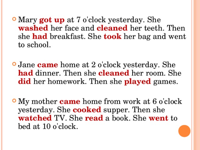 Mary got up at 7 o'clock yesterday. She washed her face and cleaned her teeth. Then she had breakfast. She took her bag and went to school.  Jane came home at 2 o'clock yesterday. She had dinner. Then she cleaned her room. She did her homework. Then she played games.  My mother came home from work at 6 o'clock yesterday. She cooked supper. Then she watched TV. She read a book. She went to bed at 10 o'clock.