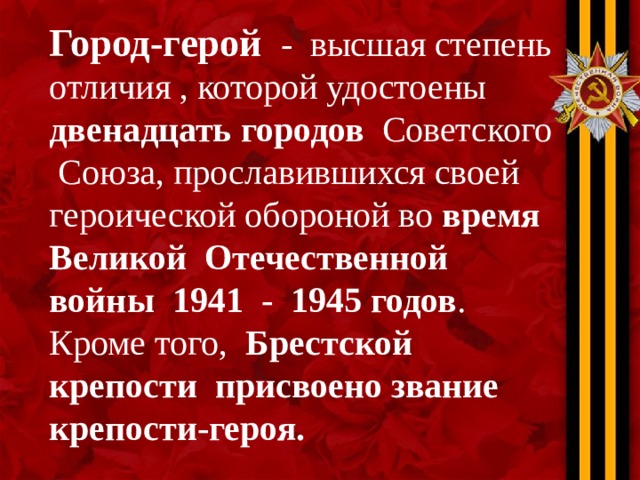 Город-герой - высшая степень отличия , которой удостоены двенадцать городов Советского Союза, прославившихся своей героической обороной во время Великой Отечественной войны 1941 - 1945 годов . Кроме того, Брестской крепости присвоено звание крепости-героя.