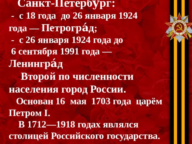 Санкт-Петербу́рг :  - с 18 года  до 26 января 1924 года — Петрогра́д ;  - с 26 января 1924 года до  6 сентября 1991 года — Ленингра́д   Второй по численности населения город России .   Основан 16  мая 1703 года царём  Петром I .  В 1712—1918 годах являлся столицей Российского государства.
