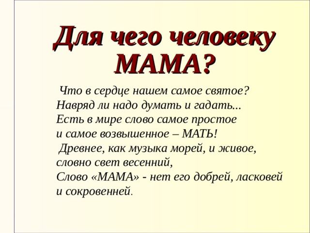 Для чего человеку МАМА?  Что в сердце нашем самое святое? Навряд ли надо думать и гадать... Есть в мире слово самое простое и самое возвышенное – МАТЬ!           Древнее, как музыка морей, и живое, словно свет весенний, Слово «МАМА» - нет его добрей, ласковей и сокровенней .